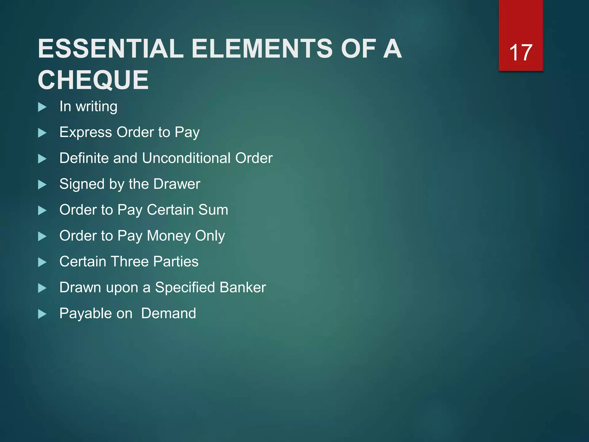 ESSENTIAL ELEMENTS OF A
CHEQUE
 In writing
 Express Order to Pay
 Definite and Unconditional Order
 Signed by the Drawer
 Order to Pay Certain Sum
 Order to Pay Money Only
 Certain Three Parties
 Drawn upon a Specified Banker
 Payable on Demand
17
 