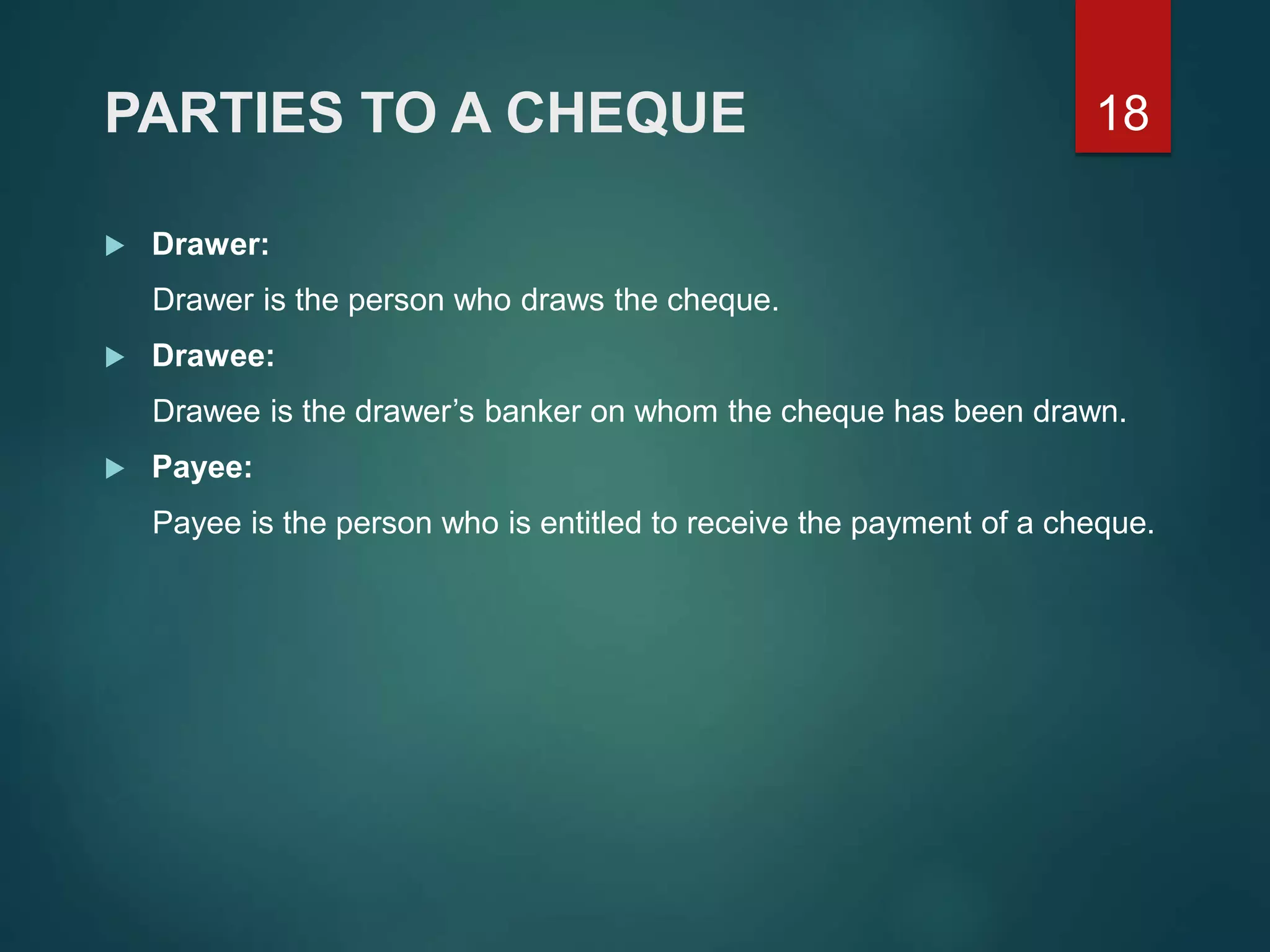 PARTIES TO A CHEQUE
 Drawer:
Drawer is the person who draws the cheque.
 Drawee:
Drawee is the drawer’s banker on whom the cheque has been drawn.
 Payee:
Payee is the person who is entitled to receive the payment of a cheque.
18
 
