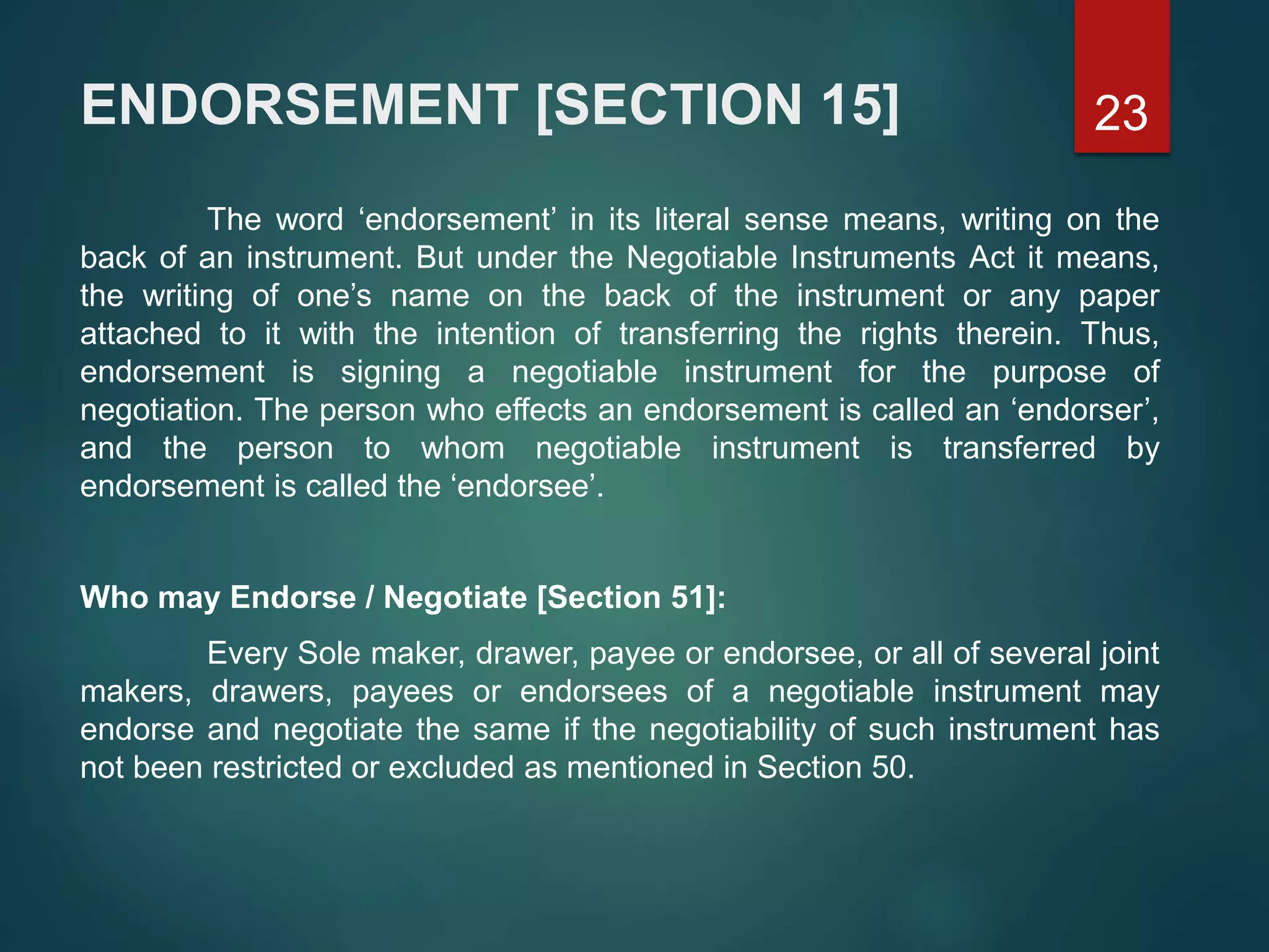 ENDORSEMENT [SECTION 15]
The word ‘endorsement’ in its literal sense means, writing on the
back of an instrument. But under the Negotiable Instruments Act it means,
the writing of one’s name on the back of the instrument or any paper
attached to it with the intention of transferring the rights therein. Thus,
endorsement is signing a negotiable instrument for the purpose of
negotiation. The person who effects an endorsement is called an ‘endorser’,
and the person to whom negotiable instrument is transferred by
endorsement is called the ‘endorsee’.
Who may Endorse / Negotiate [Section 51]:
Every Sole maker, drawer, payee or endorsee, or all of several joint
makers, drawers, payees or endorsees of a negotiable instrument may
endorse and negotiate the same if the negotiability of such instrument has
not been restricted or excluded as mentioned in Section 50.
23
 