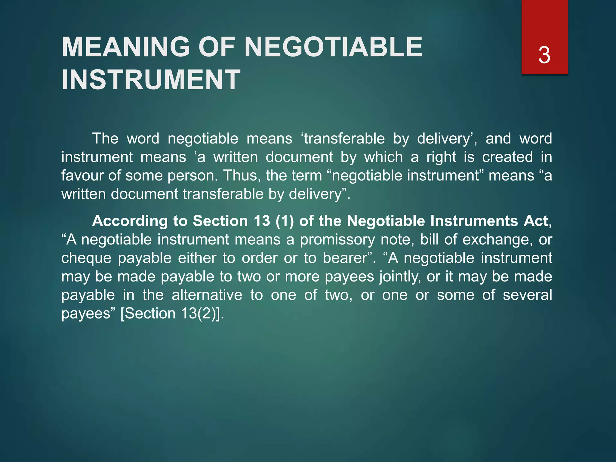 MEANING OF NEGOTIABLE
INSTRUMENT
The word negotiable means ‘transferable by delivery’, and word
instrument means ‘a written document by which a right is created in
favour of some person. Thus, the term “negotiable instrument” means “a
written document transferable by delivery”.
According to Section 13 (1) of the Negotiable Instruments Act,
“A negotiable instrument means a promissory note, bill of exchange, or
cheque payable either to order or to bearer”. “A negotiable instrument
may be made payable to two or more payees jointly, or it may be made
payable in the alternative to one of two, or one or some of several
payees” [Section 13(2)].
3
 