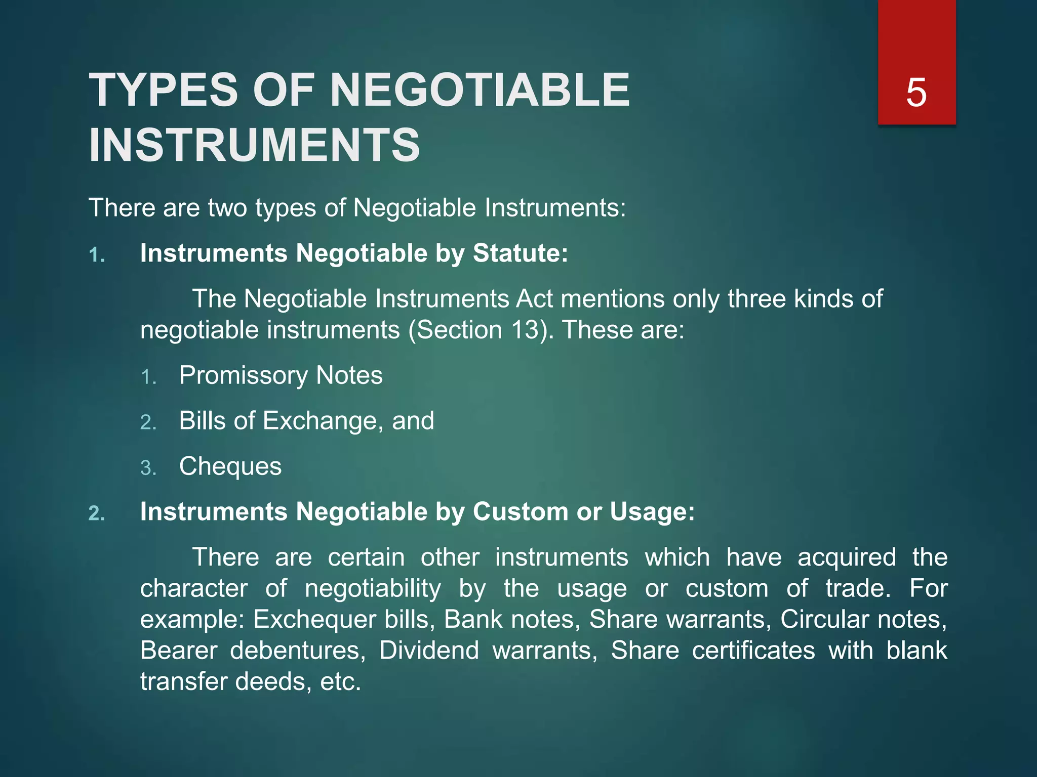 TYPES OF NEGOTIABLE
INSTRUMENTS
There are two types of Negotiable Instruments:
1. Instruments Negotiable by Statute:
The Negotiable Instruments Act mentions only three kinds of
negotiable instruments (Section 13). These are:
1. Promissory Notes
2. Bills of Exchange, and
3. Cheques
2. Instruments Negotiable by Custom or Usage:
There are certain other instruments which have acquired the
character of negotiability by the usage or custom of trade. For
example: Exchequer bills, Bank notes, Share warrants, Circular notes,
Bearer debentures, Dividend warrants, Share certificates with blank
transfer deeds, etc.
5
 