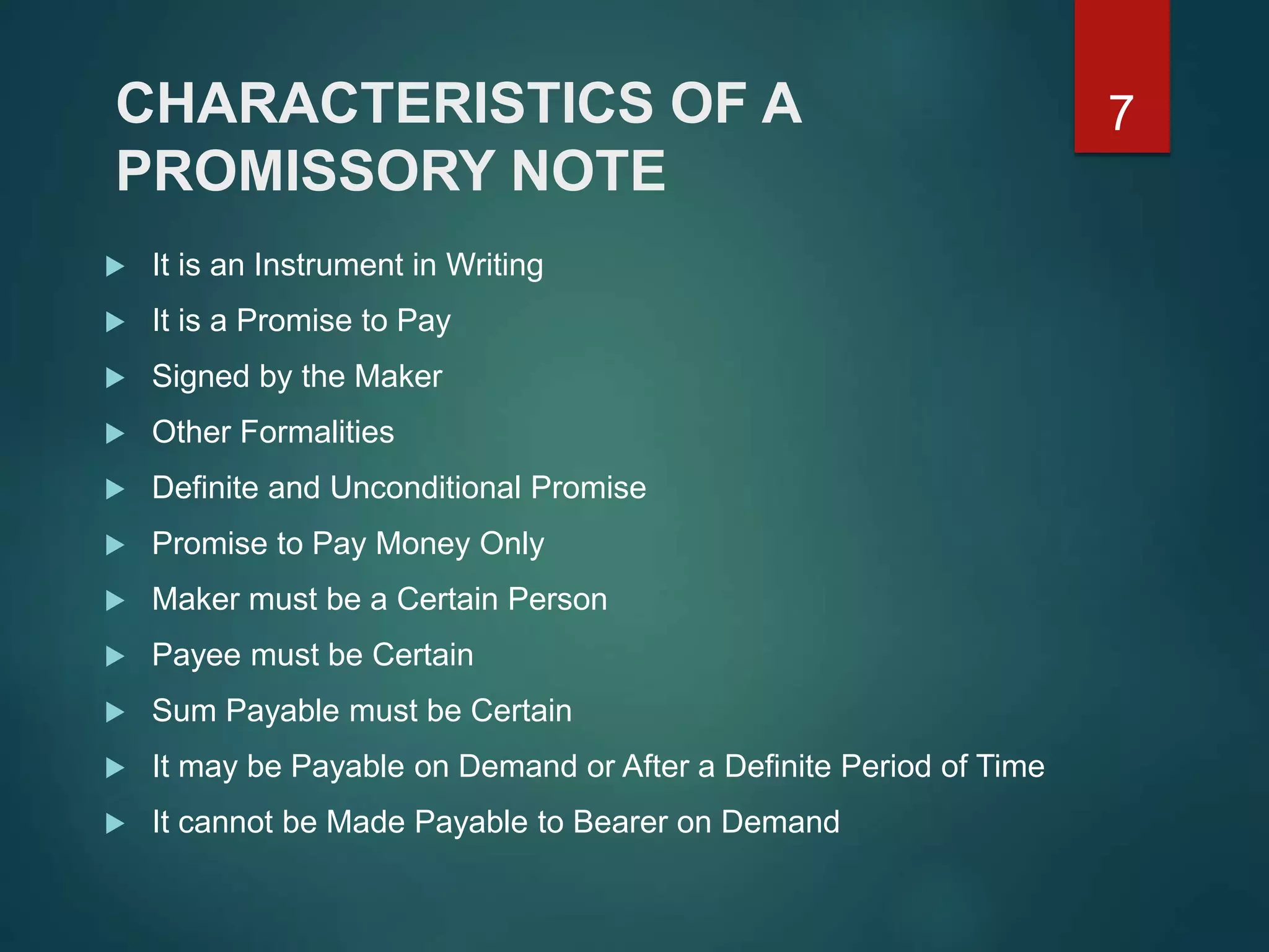 CHARACTERISTICS OF A
PROMISSORY NOTE
 It is an Instrument in Writing
 It is a Promise to Pay
 Signed by the Maker
 Other Formalities
 Definite and Unconditional Promise
 Promise to Pay Money Only
 Maker must be a Certain Person
 Payee must be Certain
 Sum Payable must be Certain
 It may be Payable on Demand or After a Definite Period of Time
 It cannot be Made Payable to Bearer on Demand
7
 