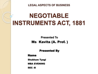 NEGOTIABLE
INSTRUMENTS ACT, 1881
LEGAL ASPECTS OF BUSINESS
Presented To
Ms Kavita (A. Prof. )
Presented By
Name
Shubham Tyagi
MBA EVENING
SEC -B
 