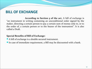 BILL OF EXCHANGE
According to Section 5 of the act, A bill of exchange is
“an instrument in writing containing an unconditional order signed by the
maker, directing a certain person to pay a certain sum of money only to, or to
the order of, a certain person or to the bearer of the instrument”. It is also
called a Draft.
Special Benefits of Bill of Exchange:
A bill of exchange is a double secured instrument.
In case of immediate requirement, a Bill may be discounted with a bank.
10
 