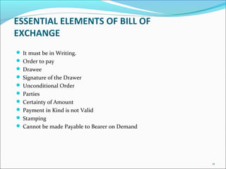 ESSENTIAL ELEMENTS OF BILL OF
EXCHANGE
 It must be in Writing.
 Order to pay
 Drawee
 Signature of the Drawer
 Unconditional Order
 Parties
 Certainty of Amount
 Payment in Kind is not Valid
 Stamping
 Cannot be made Payable to Bearer on Demand
11
 