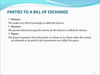 PARTIES TO A BILL OF EXCHANGE
 Drawer:
The maker of a bill of exchange is called the drawer.
 Drawee:
The person directed to pay the money by the drawer is called the drawee.
 Payee:
The person named in the instrument, to whom or to whose order the money
are directed to be paid by the instruments are called the payee.
12
 