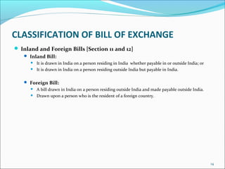 CLASSIFICATION OF BILL OF EXCHANGE
 Inland and Foreign Bills [Section 11 and 12]
 Inland Bill:
 It is drawn in India on a person residing in India whether payable in or outside India; or
 It is drawn in India on a person residing outside India but payable in India.
 Foreign Bill:
 A bill drawn in India on a person residing outside India and made payable outside India.
 Drawn upon a person who is the resident of a foreign country.
14
 