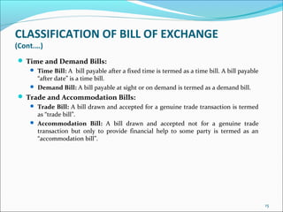 CLASSIFICATION OF BILL OF EXCHANGE
(Cont.…)
 Time and Demand Bills:
 Time Bill: A bill payable after a fixed time is termed as a time bill. A bill payable
“after date” is a time bill.
 Demand Bill: A bill payable at sight or on demand is termed as a demand bill.
 Trade and Accommodation Bills:
 Trade Bill: A bill drawn and accepted for a genuine trade transaction is termed
as “trade bill”.
 Accommodation Bill: A bill drawn and accepted not for a genuine trade
transaction but only to provide financial help to some party is termed as an
“accommodation bill”.
15
 