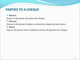 PARTIES TO A CHEQUE
 Drawer:
Drawer is the person who draws the cheque.
 Drawee:
Drawee is the drawer’s banker on whom the cheque has been drawn.
 Payee:
Payee is the person who is entitled to receive the payment of a cheque.
18
 