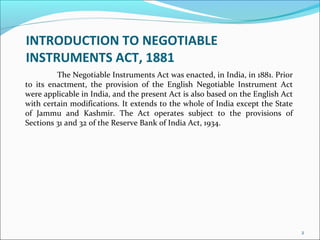 INTRODUCTION TO NEGOTIABLE
INSTRUMENTS ACT, 1881
The Negotiable Instruments Act was enacted, in India, in 1881. Prior
to its enactment, the provision of the English Negotiable Instrument Act
were applicable in India, and the present Act is also based on the English Act
with certain modifications. It extends to the whole of India except the State
of Jammu and Kashmir. The Act operates subject to the provisions of
Sections 31 and 32 of the Reserve Bank of India Act, 1934.
2
 
