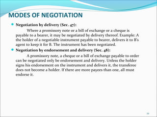 MODES OF NEGOTIATION
 Negotiation by delivery (Sec. 47):
Where a promissory note or a bill of exchange or a cheque is
payable to a bearer, it may be negotiated by delivery thereof. Example: A
the holder of a negotiable instrument payable to bearer, delivers it to B’s
agent to keep it for B. The instrument has been negotiated.
 Negotiation by endorsement and delivery (Sec. 48):
A promissory note, a cheque or a bill of exchange payable to order
can be negotiated only be endorsement and delivery. Unless the holder
signs his endorsement on the instrument and delivers it, the transferee
does not become a holder. If there are more payees than one, all must
endorse it.
22
 
