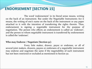 ENDORSEMENT [SECTION 15]
The word ‘endorsement’ in its literal sense means, writing
on the back of an instrument. But under the Negotiable Instruments Act it
means, the writing of one’s name on the back of the instrument or any paper
attached to it with the intention of transferring the rights therein. Thus,
endorsement is signing a negotiable instrument for the purpose of
negotiation. The person who effects an endorsement is called an ‘endorser’,
and the person to whom negotiable instrument is transferred by endorsement
is called the ‘endorsee’.
Who may Endorse / Negotiate [Section 51]:
Every Sole maker, drawer, payee or endorsee, or all of
several joint makers, drawers, payees or endorsees of a negotiable instrument
may endorse and negotiate the same if the negotiability of such instrument
has not been restricted or excluded as mentioned in Section 50.
23
 