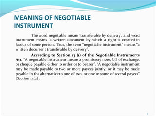 MEANING OF NEGOTIABLE
INSTRUMENT
The word negotiable means ‘transferable by delivery’, and word
instrument means ‘a written document by which a right is created in
favour of some person. Thus, the term “negotiable instrument” means “a
written document transferable by delivery”.
According to Section 13 (1) of the Negotiable Instruments
Act, “A negotiable instrument means a promissory note, bill of exchange,
or cheque payable either to order or to bearer”. “A negotiable instrument
may be made payable to two or more payees jointly, or it may be made
payable in the alternative to one of two, or one or some of several payees”
[Section 13(2)].
3
 
