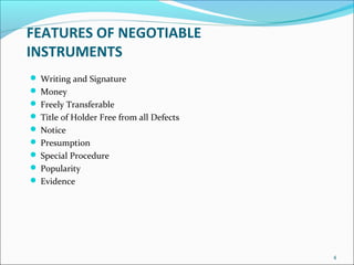 FEATURES OF NEGOTIABLE
INSTRUMENTS
 Writing and Signature
 Money
 Freely Transferable
 Title of Holder Free from all Defects
 Notice
 Presumption
 Special Procedure
 Popularity
 Evidence
4
 