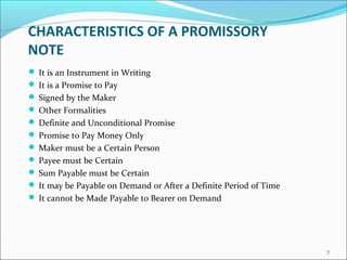 CHARACTERISTICS OF A PROMISSORY
NOTE
 It is an Instrument in Writing
 It is a Promise to Pay
 Signed by the Maker
 Other Formalities
 Definite and Unconditional Promise
 Promise to Pay Money Only
 Maker must be a Certain Person
 Payee must be Certain
 Sum Payable must be Certain
 It may be Payable on Demand or After a Definite Period of Time
 It cannot be Made Payable to Bearer on Demand
7
 