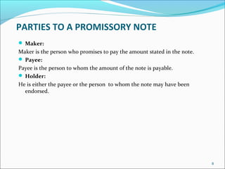PARTIES TO A PROMISSORY NOTE
 Maker:
Maker is the person who promises to pay the amount stated in the note.
 Payee:
Payee is the person to whom the amount of the note is payable.
 Holder:
He is either the payee or the person to whom the note may have been
endorsed.
8
 