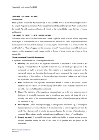 Negotiable	
  Instrument	
  Act	
  1881	
  
Prepared	
  by:	
  www.aravindts.com	
  
Source:	
  ICSI	
  
	
  
Negotiable Instruments Act 1881:
Introduction:
The Negotiable Instruments Act was enacted, in India, in 1881. Prior to its enactment, the provision of
the English Negotiable Instrument Act were applicable in India, and the present Act is also based on
the English Act with certain modifications. It extends to the whole of India except the State of Jammu
and Kashmir.
MEANING OF NEGOTIABLE INSTRUMENTS
Instrument means any written document that creates a right in favour of some person. Negotiable
means rights in an instrument can be transferred from one person to the other. Negotiable instrument
means a promissory note, bill of exchange or cheque payable either to order or to bearer, whether the
word “order” or “ bearer” appear on the instrument or not.” Thus, the term, negotiable instrument
means a written document which creates a right in favour of some person and which is freely
transferable.
Characteristics of Negotiable Instrument
A negotiable instrument has the following characteristics:
1. Property: The possessor of the negotiable instrument is presumed to be the owner of the
property contained therein. A negotiable instrument does not merely give possession of the
instrument but right to property also. The property in a negotiable instrument can be
transferred without any formality. In the case of bearer instrument, the property passes by
mere delivery to the transferee. In the case of an order instrument, endorsement and delivery
are required for the transfer of property.
2. Title: The transferee of a negotiable instrument is known as ‘holder in due course.’ A bona
fide transferee for value is not affected by any defect of title on the part of the transferor or of
any of the previous holders of the instrument.
3. Rights: The transferee of the negotiable instrument can sue in his own name, in case of
dishonour. A negotiable instrument can be transferred any number of times till it is at
maturity. The holder of the instrument need not give notice of transfer to the party liable on
the instrument to pay.
4. Presumptions: Certain presumptions apply to all negotiable instruments e.g., a presumption
that consideration has been paid under it. It is not necessary to write in a promissory note the
words ‘for value received’ or similar expressions because the payment of consideration is
presumed. The words are usually included to create additional evidence of consideration.
5. Prompt payment: A negotiable instrument enables the holder to expect prompt payment
because dishonour means the ruin of the credit of all persons who are parties to the
instrument.
 