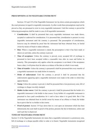 Negotiable	
  Instrument	
  Act	
  1881	
  
Prepared	
  by:	
  www.aravindts.com	
  
Source:	
  ICSI	
  
	
  
PRESUMPTIONS AS TO NEGOTIABLE INSTRUMENT
Sections 118 and 119 of the Negotiable Instrument Act lay down certain presumptions which
the court presumes in regard to negotiable instruments. In other words these presumptions need not be
proved as they are presumed to exist in every negotiable instrument. Until the contrary is proved the
following presumptions shall be made in case of all negotiable instruments:
• Consideration: It shall be presumed that every negotiable instrument was made drawn,
accepted or endorsed for consideration. It is presumed that, consideration is present in every
negotiable instrument until the contrary is presumed. The presumption of consideration,
however may be rebutted by proof that the instrument had been obtained from, its lawful
owner by means of fraud or undue influence.
• Date: Where a negotiable instrument is dated, the presumption is that it has been made or
drawn on such date, unless the contrary is proved.
• Time of acceptance: Unless the contrary is proved, every accepted bill of exchange is
presumed to have been accepted within a reasonable time after its issue and before its
maturity. This presumption only applies when the acceptance is not dated; if the acceptance
bears a date, it will prima facie be taken as evidence of the date on which it was made.
• Time of transfer: Unless the contrary is presumed it shall be presumed that every transfer of
a negotiable instrument was made before its maturity.
• Order of endorsement: Until the contrary is proved it shall be presumed that the
endorsements appearing upon a negotiable instrument were made in the order in which they
appear thereon.
• Stamp: Unless the contrary is proved, it shall be presumed that a lost promissory note, bill of
exchange or cheque was duly stamped.
• Holder in due course: Until the contrary is proved, it shall be presumed that the holder of a
negotiable instrument is the holder in due course. Every holder of a negotiable instrument is
presumed to have paid consideration for it and to have taken it in good faith. But if the
instrument was obtained from its lawful owner by means of an offence or fraud, the holder
has to prove that he is a holder in due course.
• Proof of protest: Section 119 lays down that in a suit upon an instrument which has been
dishonoured, the court shall on proof of the protest, presume the fact of dishonour, unless and
until such fact is disproved.
TYPES OF NEGOTIABLE INSTRUMENT
Section 13 of the Negotiable Instruments Act states that a negotiable instrument is a promissory note,
bill of exchange or a cheque payable either to order or to bearer. Negotiable instruments recognised
 