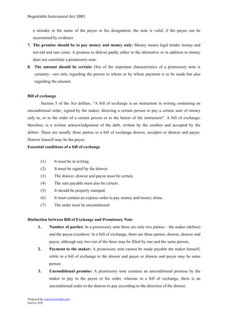 Negotiable	
  Instrument	
  Act	
  1881	
  
Prepared	
  by:	
  www.aravindts.com	
  
Source:	
  ICSI	
  
	
  
a mistake in the name of the payee or his designation; the note is valid, if the payee can be
ascertained by evidence
7. The promise should be to pay money and money only: Money means legal tender money and
not old and rare coins. A promise to deliver paddy either in the alternative or in addition to money
does not constitute a promissory note.
8. The amount should be certain: One of the important characteristics of a promissory note is
certainty—not only regarding the person to whom or by whom payment is to be made but also
regarding the amount.
Bill of exchange
Section 5 of the Act defines, “A bill of exchange is an instrument in writing containing an
unconditional order, signed by the maker, directing a certain person to pay a certain sum of money
only to, or to the order of a certain person or to the bearer of the instrument”. A bill of exchange,
therefore, is a written acknowledgement of the debt, written by the creditor and accepted by the
debtor. There are usually three parties to a bill of exchange drawer, acceptor or drawee and payee.
Drawer himself may be the payee.
Essential conditions of a bill of exchange
(1) It must be in writing.
(2) It must be signed by the drawer.
(3) The drawer, drawee and payee must be certain.
(4) The sum payable must also be certain.
(5) It should be properly stamped.
(6) It must contain an express order to pay money and money alone.
(7) The order must be unconditional.
Distinction between Bill of Exchange and Promissory Note
1. Number of parties: In a promissory note there are only two parties – the maker (debtor)
and the payee (creditor). In a bill of exchange, there are three parties; drawer, drawee and
payee; although any two out of the three may be filled by one and the same person,
2. Payment to the maker: A promissory note cannot be made payable the maker himself,
while in a bill of exchange to the drawer and payee or drawee and payee may be same
person.
3. Unconditional promise: A promissory note contains an unconditional promise by the
maker to pay to the payee or his order, whereas in a bill of exchange, there is an
unconditional order to the drawee to pay according to the direction of the drawer.
 