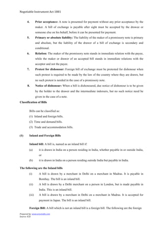 Negotiable	
  Instrument	
  Act	
  1881	
  
Prepared	
  by:	
  www.aravindts.com	
  
Source:	
  ICSI	
  
	
  
4. Prior acceptance: A note is presented for payment without any prior acceptance by the
maker. A bill of exchange is payable after sight must be accepted by the drawee or
someone else on his behalf, before it can be presented for payment.
5. Primary or absolute liability: The liability of the maker of a promissory note is primary
and absolute, but the liability of the drawer of a bill of exchange is secondary and
conditional.
6. Relation: The maker of the promissory note stands in immediate relation with the payee,
while the maker or drawer of an accepted bill stands in immediate relations with the
acceptor and not the payee.
7. Protest for dishonour: Foreign bill of exchange must be protested for dishonour when
such protest is required to be made by the law of the country where they are drawn, but
no such protest is needed in the case of a promissory note.
8. Notice of dishonour: When a bill is dishonoured, due notice of dishonour is to be given
by the holder to the drawer and the intermediate indorsers, but no such notice need be
given in the case of a note.
Classification of Bills
Bills can be classified as:
(1) Inland and foreign bills.
(2) Time and demand bills.
(3) Trade and accommodation bills.
(1) Inland and Foreign Bills
Inland bill: A bill is, named as an inland bill if:
(a) it is drawn in India on a person residing in India, whether payable in or outside India,
or
(b) it is drawn in India on a person residing outside India but payable in India.
The following are the Inland bills
(i) A bill is drawn by a merchant in Delhi on a merchant in Madras. It is payable in
Bombay. The bill is an inland bill.
(ii) A bill is drawn by a Delhi merchant on a person in London, but is made payable in
India. This is an inland bill.
(iii) A bill is drawn by a merchant in Delhi on a merchant in Madras. It is accepted for
payment in Japan. The bill is an inland bill.
Foreign Bill: A bill which is not an inland bill is a foreign bill. The following are the foreign
 