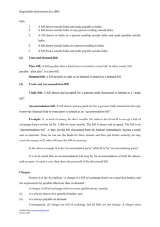 Negotiable	
  Instrument	
  Act	
  1881	
  
Prepared	
  by:	
  www.aravindts.com	
  
Source:	
  ICSI	
  
	
  
bills:
1. A bill drawn outside India and made payable in India.
2. A bill drawn outside India on any person residing outside India.
3. A bill drawn in India on a person residing outside India and made payable outside
India.
4. A bill drawn outside India on a person residing in India.
5. A bill drawn outside India and made payable outside India.
(2) Time and Demand Bill
Time bill: A bill payable after a fixed time is termed as a time bill. In other words, bill
payable “after date” is a time bill.
Demand bill: A bill payable at sight or on demand is termed as a demand bill.
(3) Trade and Accommodation Bill
Trade bill: A bill drawn and accepted for a genuine trade transaction is termed as a “trade
bill”.
Accommodation bill: A bill drawn and accepted not for a genuine trade transaction but only
to provide financial help to some party is termed as an “accommodation bill”.
Example: A, is need of money for three months. He induces his friend B to accept a bill of
exchange drawn on him for Rs. 1,000 for three months. The bill is drawn and accepted. The bill is an
“accommodation bill”. A may get the bill discounted from his bankers immediately, paying a small
sum as discount. Thus, he can use the funds for three months and then just before maturity he may
remit the money to B, who will meet the bill on maturity.
In the above example A is the “accommodated party” while B is the “accommodating party”.
It is to be noted that an recommendation bill may be for accommodation of both the drawer
arid acceptor. In such a case, they share the proceeds of the discounted bill.
Cheques
Section 6 of the Act defines “A cheque is a bill of exchange drawn on a specified banker, and
not expressed to be payable otherwise than on demand”.
A cheque is bill of exchange with two more qualifications, namely,
(i) it is always drawn on a specified banker, and
(ii) it is always payable on demand.
Consequently, all cheque are bill of exchange, but all bills are not cheque. A cheque must
 