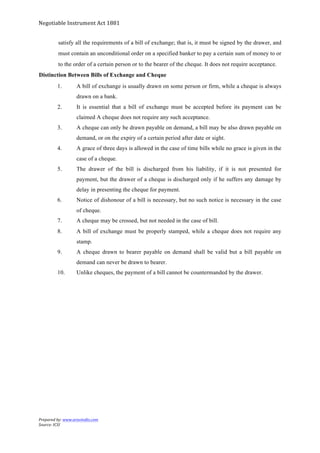 Negotiable	
  Instrument	
  Act	
  1881	
  
Prepared	
  by:	
  www.aravindts.com	
  
Source:	
  ICSI	
  
	
  
satisfy all the requirements of a bill of exchange; that is, it must be signed by the drawer, and
must contain an unconditional order on a specified banker to pay a certain sum of money to or
to the order of a certain person or to the bearer of the cheque. It does not require acceptance.
Distinction Between Bills of Exchange and Cheque
1. A bill of exchange is usually drawn on some person or firm, while a cheque is always
drawn on a bank.
2. It is essential that a bill of exchange must be accepted before its payment can be
claimed A cheque does not require any such acceptance.
3. A cheque can only be drawn payable on demand, a bill may be also drawn payable on
demand, or on the expiry of a certain period after date or sight.
4. A grace of three days is allowed in the case of time bills while no grace is given in the
case of a cheque.
5. The drawer of the bill is discharged from his liability, if it is not presented for
payment, but the drawer of a cheque is discharged only if he suffers any damage by
delay in presenting the cheque for payment.
6. Notice of dishonour of a bill is necessary, but no such notice is necessary in the case
of cheque.
7. A cheque may be crossed, but not needed in the case of bill.
8. A bill of exchange must be properly stamped, while a cheque does not require any
stamp.
9. A cheque drawn to bearer payable on demand shall be valid but a bill payable on
demand can never be drawn to bearer.
10. Unlike cheques, the payment of a bill cannot be countermanded by the drawer.
 