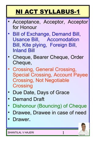NI ACT SYLLABUS-1
• Acceptance, Acceptor, Acceptor
  for Honour
• Bill of Exchange, Demand Bill,
  Usance Bill, Accomodation
  Bill, Kite plying, Foreign Bill,
  Inland Bill
• Cheque, Bearer Cheque, Order
  Cheque,
• Crossing, General Crossing,
  Special Crossing, Account Payee
  Crossing, Not Negotiable
  Crossing
• Due Date, Days of Grace
• Demand Draft
• Dishonour (Bouncing) of Cheque
• Drawee, Drawee in case of need
• Drawer.

08/04/12                             1
SHANTILAL V HAJERI     1
 