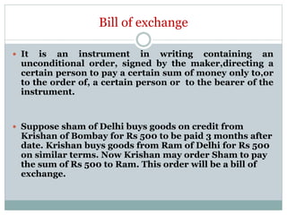 Bill of exchange
 It is an instrument in writing containing an
unconditional order, signed by the maker,directing a
certain person to pay a certain sum of money only to,or
to the order of, a certain person or to the bearer of the
instrument.
 Suppose sham of Delhi buys goods on credit from
Krishan of Bombay for Rs 500 to be paid 3 months after
date. Krishan buys goods from Ram of Delhi for Rs 500
on similar terms. Now Krishan may order Sham to pay
the sum of Rs 500 to Ram. This order will be a bill of
exchange.
 
