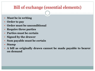 Bill of exchange (essential elements)
 Must be in writing
 Order to pay
 Order must be unconditional
 Require three parties
 Parties must be certain
 Signed by the drawer
 Sum payable must be certain
 Stamp
 A bill as originally drawn cannot be made payable to bearer
on demand
 
