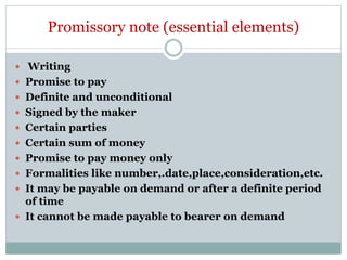 Promissory note (essential elements)
 Writing
 Promise to pay
 Definite and unconditional
 Signed by the maker
 Certain parties
 Certain sum of money
 Promise to pay money only
 Formalities like number,.date,place,consideration,etc.
 It may be payable on demand or after a definite period
of time
 It cannot be made payable to bearer on demand
 