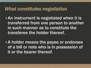 What constitutes negotiation
▪ An instrument is negotiated when it is
transferred from one person to another
in such manner as to constitute the
transferee the holder thereof.
▪ A holder means the payee or endorsee
of a bill or note who is in possession of
it or the bearer thereof.
 