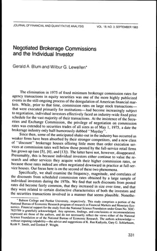 JOURNAL OF FINANCIAL AND QUANTITATIVE ANALYSIS                        VOL. 18, NO. 3. SEPTEMBER 1983




  Negotiated Brokerage Commissions
  and the Individual Investor

  Gerald A. Blum and Wilbur G. Lewellen*




        The elimination in 1975 of fixed minimum brokerage commission rates for
  agency transactions in equity securities was one of the more highly publicized
  events in the still-ongoing process of the deregulation of American financial mar-
  kets. While, prior to that time, commission rates on large stock transactions—
  that were executed primarily for institutions—had become increasingly subject
 to negotiation, individual investors effectively faced an industry-wide fixed price
 schedule for the vast majority of their transactions. At the insistence of the Secu-
 rities and Exchange Commission, the privilege of negotiation on commission
 rates was extended to securities trades of all sizes as of May 1, 1975, a date the
 brokerage industry only half-humorously dubbed ' 'Mayday'',
       Since then, some of the anticipated shake-out in the industry has occurred as
 weaker firms have been absorbed by their stronger competitors, and a new class
 of "discount" brokerage houses offering little more than order execution ser-
 vices at commission rates well below those posted by the full-service retail firms
 has grown up (see [5], [6], and [13]). The latter have not, however, disappeared.
 Presumably, this is because individual investors either continue to value the re-
 search and other services they acquire with their higher commission rates, or
 because those rates indeed are often negotiated downward in practice at full-ser-
vice houses. Our focus here is on the second of these two phenomena.
       Specifically, we shall examine the frequency, magnitude, and correlates of
the discounts from scheduled commission rates obtained by a large sample of
individual investors during the 1970s, We find that such discounts from posted
rates did become fairly common, that they increased in size over time, and that
they were related to certain distinctive characteristics of both the investors and
the securities transactions involved in a manner that seems plausible. Nonethe-
     • Babson College and Purdue University, respectively. This study comprises a portion of the
National Bureau of Economic Research program of research in Financial Markets and Monetary Eco-
^Q^Tc^on          ' " P P " " ^°' ""^ " " ' ' y f'""" "'^ National Science Foundation under Grant No SOC-
7825789 IS gratefully acknowledged. Any opinions, findings, and conclusions or recommendations
expressed are those of the authors, and do not necessarily reflect the views either of the National
Science Foundation or of the National Bureau of Economic Research. The authors acknowledge-
without imputing culpability—the advice and suggestions of K. Rao Kadiyala, Gary G. Schlarbaum
Keith V. Smith, and Gordon P. Wright.


                                                                                                  331
 
