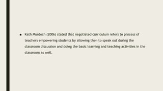 ■ Kath Murdoch (2006) stated that negotiated curriculum refers to process of
teachers empowering students by allowing then to speak out during the
classroom discussion and doing the basic learning and teaching activities in the
classroom as well.
 