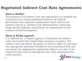 Negotiated Indirect Cost Rate Agreements
1
What is NICRA?
The purpose of an indirect cost rate agreement is to publish the
reimbursement rate(s) negotiated between the Federal
government and a grantee organization which reflects the
indirect costs (e.g.; facilities and administrative costs) and
fringe benefit expenses incurred by the organization in the
conduct of federal programs.
When is NICRA applied?
It is difficult for a Federal agency to determine the indirect
costs associated with conducting a program or project. The
indirect cost rate allows the grant or contract officer to calculate
the appropriate allocation of indirect costs associated with any
one project by applying the negotiated indirect cost rate to the
respective base used to develop the rate. This streamlines the
entire process.
 