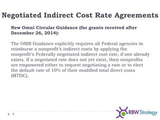 Negotiated Indirect Cost Rate Agreements
3
New Omni Circular Guidance (for grants received after
December 26, 2014):
The OMB Guidance explicitly requires all Federal agencies to
reimburse a nonprofit’s indirect costs by applying the
nonprofit’s Federally negotiated indirect cost rate, if one already
exists. If a negotiated rate does not yet exist, then nonprofits
are empowered either to request negotiating a rate or to elect
the default rate of 10% of their modified total direct costs
(MTDC).
 