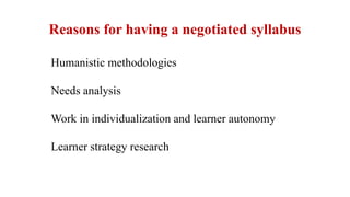 Reasons for having a negotiated syllabus
Humanistic methodologies
Needs analysis
Work in individualization and learner autonomy
Learner strategy research
 