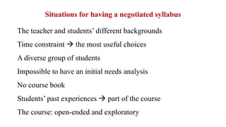 Situations for having a negotiated syllabus
The teacher and students’ different backgrounds
Time constraint  the most useful choices
A diverse group of students
Impossible to have an initial needs analysis
No course book
Students’ past experiences  part of the course
The course: open-ended and exploratory
 