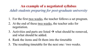 An example of a negotiated syllabus
Adult students preparing for post-graduate university
1. For the first two weeks, the teacher follows a set program.
2. At the end of these two weeks, the teacher asks for
negotiation.
3. Activities and parts are listed  what should be removed,
and what should be added.
4. Rank the items and fit them into the timetable
5. The resulting timetable for the next one / two weeks.
 