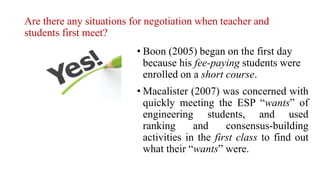 Are there any situations for negotiation when teacher and
students first meet?
• Boon (2005) began on the first day
because his fee-paying students were
enrolled on a short course.
• Macalister (2007) was concerned with
quickly meeting the ESP “wants” of
engineering students, and used
ranking and consensus-building
activities in the first class to find out
what their “wants” were.
 