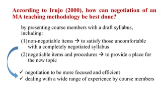 According to Irujo (2000), how can negotiation of an
MA teaching methodology be best done?
by presenting course members with a draft syllabus,
including:
(1)non-negotiable items  to satisfy those uncomfortable
with a completely negotiated syllabus
(2)negotiable items and procedures  to provide a place for
the new topic
 negotiation to be more focused and efficient
 dealing with a wide range of experience by course members
 
