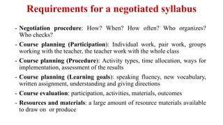 Requirements for a negotiated syllabus
- Negotiation procedure: How? When? How often? Who organizes?
Who checks?
- Course planning (Participation): Individual work, pair work, groups
working with the teacher, the teacher work with the whole class
- Course planning (Procedure): Activity types, time allocation, ways for
implementation, assessment of the results
- Course planning (Learning goals): speaking fluency, new vocabulary,
written assignment, understanding and giving directions
- Course evaluation: participation, activities, materials, outcomes
- Resources and materials: a large amount of resource materials available
to draw on or produce
 