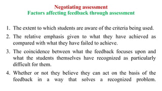 Negotiating assessment
Factors affecting feedback through assessment
1. The extent to which students are aware of the criteria being used.
2. The relative emphasis given to what they have achieved as
compared with what they have failed to achieve.
3. The coincidence between what the feedback focuses upon and
what the students themselves have recognized as particularly
difficult for them.
4. Whether or not they believe they can act on the basis of the
feedback in a way that solves a recognized problem.
 