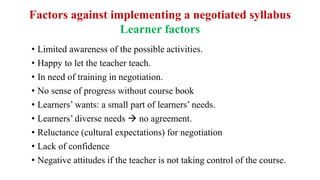 Factors against implementing a negotiated syllabus
Learner factors
• Limited awareness of the possible activities.
• Happy to let the teacher teach.
• In need of training in negotiation.
• No sense of progress without course book
• Learners’ wants: a small part of learners’ needs.
• Learners’ diverse needs  no agreement.
• Reluctance (cultural expectations) for negotiation
• Lack of confidence
• Negative attitudes if the teacher is not taking control of the course.
 
