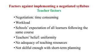 Factors against implementing a negotiated syllabus
Teacher factors
•Negotiation: time consuming
•Workload
•Schools’ expectation of all learners following the
same course
•Teachers’ belief: uniformity
•No adequacy of teaching resources
•Not skilful enough with short-term planning
 