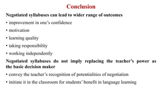 Conclusion
Negotiated syllabuses can lead to wider range of outcomes
• improvement in one’s confidence
• motivation
• learning quality
• taking responsibility
• working independently
Negotiated syllabuses do not imply replacing the teacher’s power as
the basic decision maker
• convey the teacher’s recognition of potentialities of negotiation
• initiate it in the classroom for students’ benefit in language learning
 