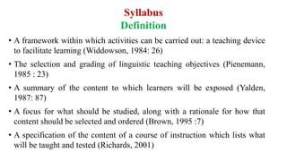 Syllabus
Definition
• A framework within which activities can be carried out: a teaching device
to facilitate learning (Widdowson, 1984: 26)
• The selection and grading of linguistic teaching objectives (Pienemann,
1985 : 23)
• A summary of the content to which learners will be exposed (Yalden,
1987: 87)
• A focus for what should be studied, along with a rationale for how that
content should be selected and ordered (Brown, 1995 :7)
• A specification of the content of a course of instruction which lists what
will be taught and tested (Richards, 2001)
 