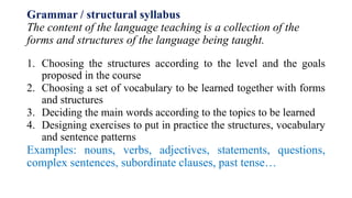 Grammar / structural syllabus
The content of the language teaching is a collection of the
forms and structures of the language being taught.
1. Choosing the structures according to the level and the goals
proposed in the course
2. Choosing a set of vocabulary to be learned together with forms
and structures
3. Deciding the main words according to the topics to be learned
4. Designing exercises to put in practice the structures, vocabulary
and sentence patterns
Examples: nouns, verbs, adjectives, statements, questions,
complex sentences, subordinate clauses, past tense…
 