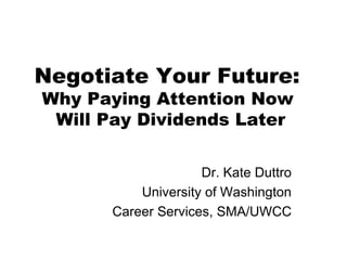 Negotiate Your Future:  Why Paying Attention Now  Will Pay Dividends Later Dr. Kate Duttro University of Washington Career Services, SMA/UWCC 
