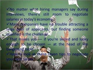 No matter what hiring managers say during
interviews, there's still room to negotiate
salaries in today's economy.
Many companies have no trouble attracting a
large pool of applicants, but finding someone
qualified is the challenge.
That makes you — if you're skilled and lucky
enough to be chosen — at the head of the
bargaining table.
Have a look at these seven tips to negotiate
your next salary.
 