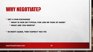 WHY NEGOTIATE?
• GET A FAIR EXCHANGE
• WHAT IS FAIR OR TYPICAL FOR JOB OR TASK AT HAND?
• WHAT ARE YOU WORTH?
• IN MOST CASES, THEY EXPECT YOU TO!
www.SonjaTraxler.com 10
 